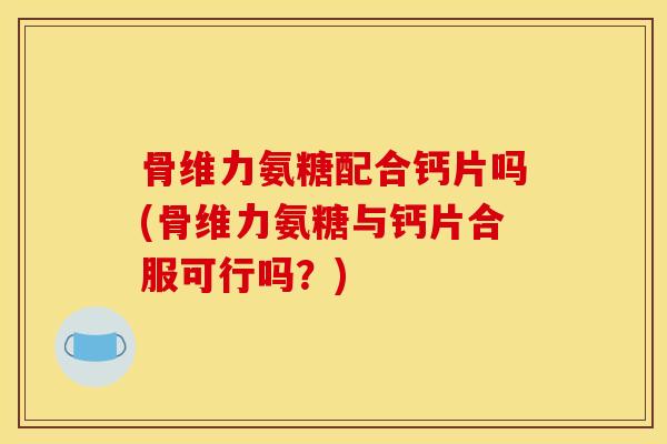 骨维力氨糖配合钙片吗(骨维力氨糖与钙片合服可行吗？)