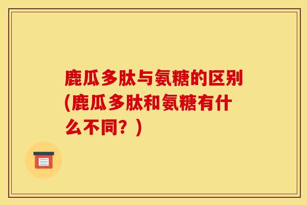 鹿瓜多肽与氨糖的区别(鹿瓜多肽和氨糖有什么不同？)