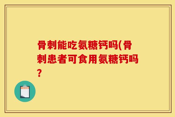 骨刺能吃氨糖钙吗(骨刺患者可食用氨糖钙吗？