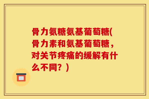 骨力氨糖氨基葡萄糖(骨力素和氨基葡萄糖，对关节疼痛的缓解有什么不同？)