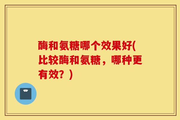 酶和氨糖哪个效果好(比较酶和氨糖，哪种更有效？)