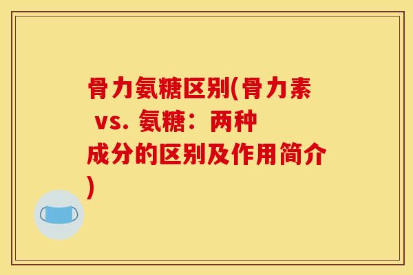 骨力氨糖区别(骨力素 vs. 氨糖：两种成分的区别及作用简介)