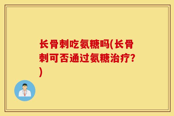 长骨刺吃氨糖吗(长骨刺可否通过氨糖治疗？)