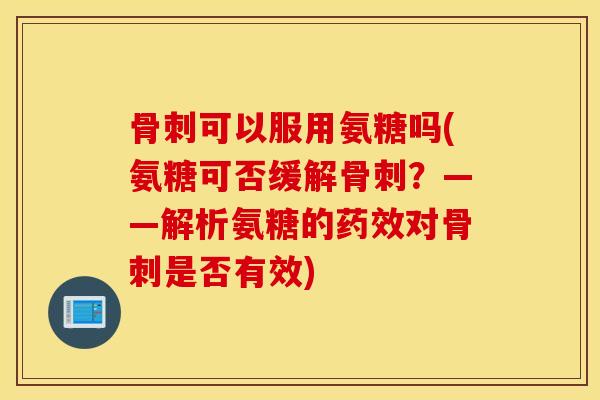 骨刺可以服用氨糖吗(氨糖可否缓解骨刺？——解析氨糖的药效对骨刺是否有效)