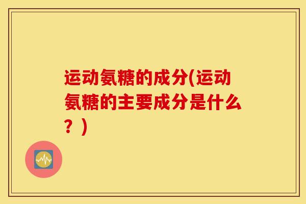 运动氨糖的成分(运动氨糖的主要成分是什么？)