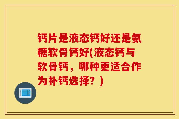 钙片是液态钙好还是氨糖软骨钙好(液态钙与软骨钙，哪种更适合作为补钙选择？)