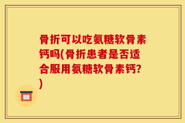骨折可以吃氨糖软骨素钙吗(骨折患者是否适合服用氨糖软骨素钙？)