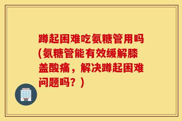 蹲起困难吃氨糖管用吗(氨糖管能有效缓解膝盖酸痛，解决蹲起困难问题吗？)