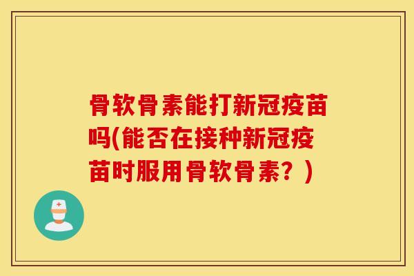 骨软骨素能打新冠疫苗吗(能否在接种新冠疫苗时服用骨软骨素？)