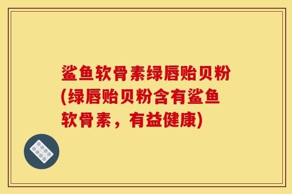 鲨鱼软骨素绿唇贻贝粉(绿唇贻贝粉含有鲨鱼软骨素，有益健康)