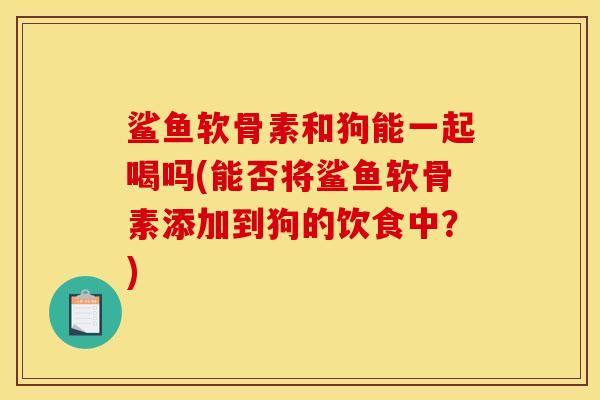 鲨鱼软骨素和狗能一起喝吗(能否将鲨鱼软骨素添加到狗的饮食中？)