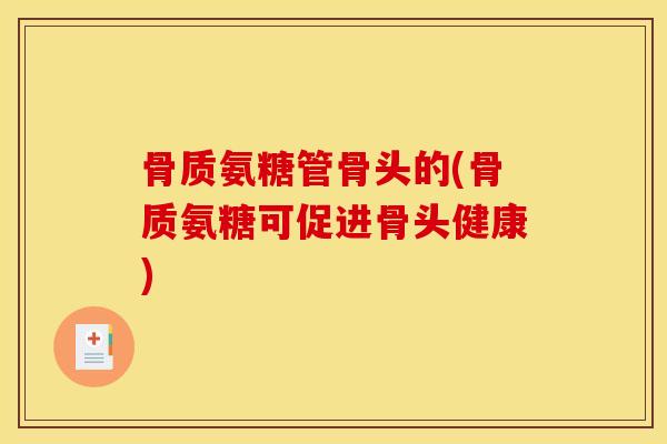 骨质氨糖管骨头的(骨质氨糖可促进骨头健康)