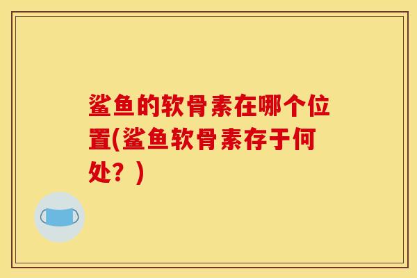 鲨鱼的软骨素在哪个位置(鲨鱼软骨素存于何处?) 鲨鱼的软骨素在哪个位置(鲨鱼软骨素存于何处?)