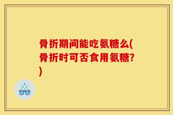 骨折期间能吃氨糖么(骨折时可否食用氨糖？)