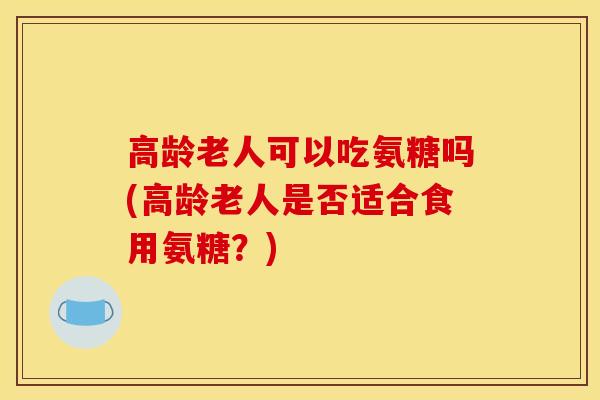 高龄老人可以吃氨糖吗(高龄老人是否适合食用氨糖？)