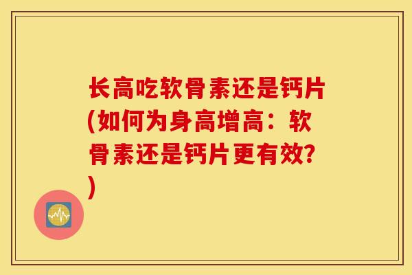 长高吃软骨素还是钙片(如何为身高增高：软骨素还是钙片更有效？)
