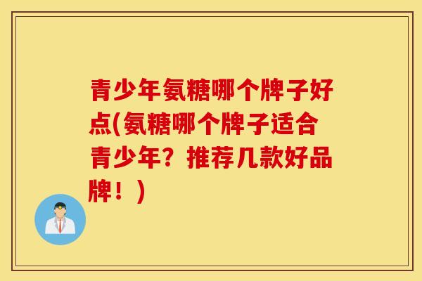 青少年氨糖哪个牌子好点(氨糖哪个牌子适合青少年？推荐几款好品牌！)