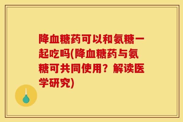 降血糖药可以和氨糖一起吃吗(降血糖药与氨糖可共同使用？解读医学研究)