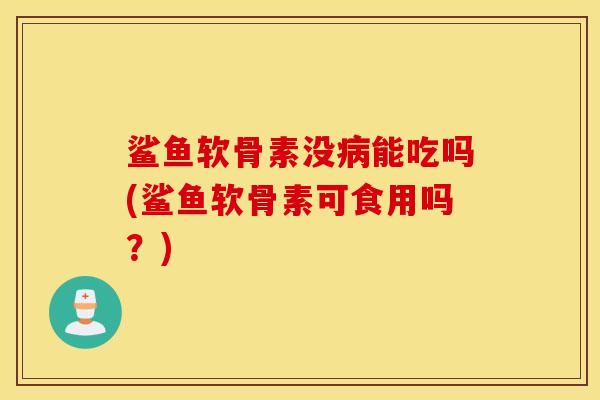 鲨鱼软骨素没病能吃吗(鲨鱼软骨素可食用吗？)