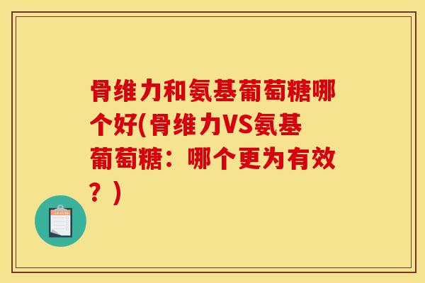 骨维力和氨基葡萄糖哪个好(骨维力VS氨基葡萄糖：哪个更为有效？)