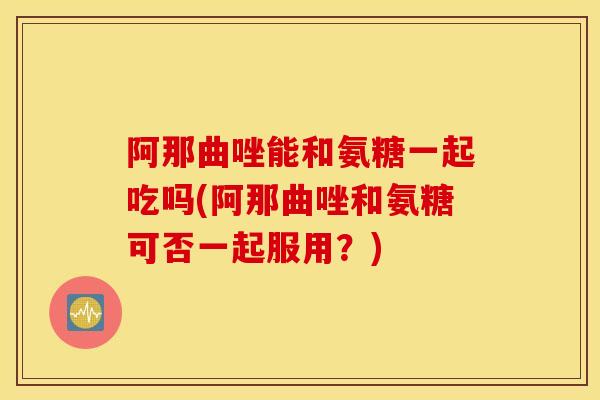 阿那曲唑能和氨糖一起吃吗(阿那曲唑和氨糖可否一起服用？)