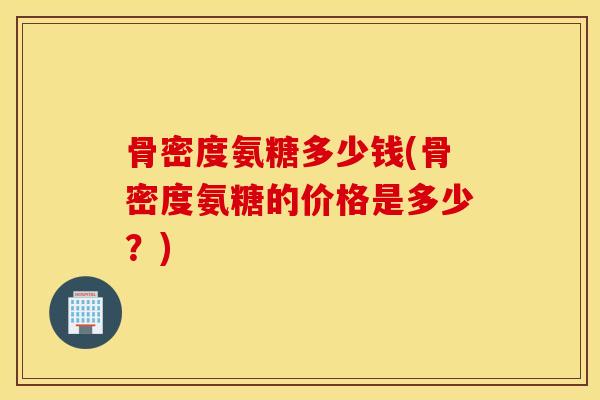 骨密度氨糖多少钱(骨密度氨糖的价格是多少？)