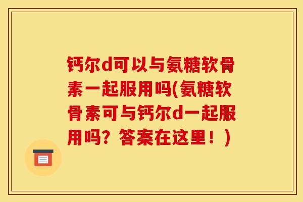 钙尔d可以与氨糖软骨素一起服用吗(氨糖软骨素可与钙尔d一起服用吗？答案在这里！)