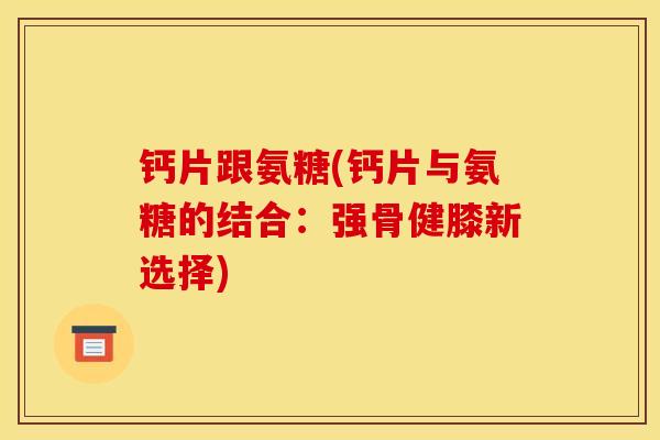 钙片跟氨糖(钙片与氨糖的结合:强骨健膝新选择) 钙片跟氨糖(钙片与氨糖的结合:强骨健膝新选择)