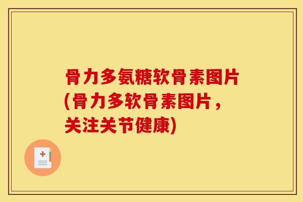骨力多氨糖软骨素图片(骨力多软骨素图片，关注关节健康)