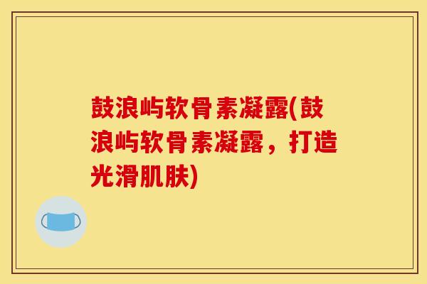 鼓浪屿软骨素凝露(鼓浪屿软骨素凝露，打造光滑肌肤)