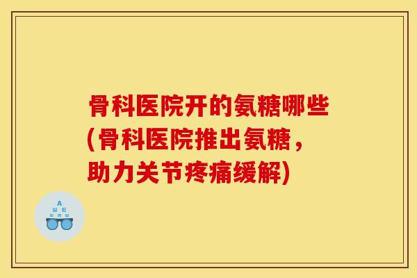 骨科医院开的氨糖哪些(骨科医院推出氨糖，助力关节疼痛缓解)
