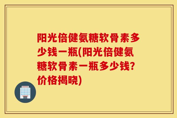 阳光倍健氨糖软骨素多少钱一瓶(阳光倍健氨糖软骨素一瓶多少钱？价格揭晓)