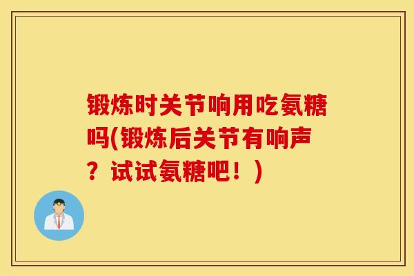 锻炼时关节响用吃氨糖吗(锻炼后关节有响声？试试氨糖吧！)