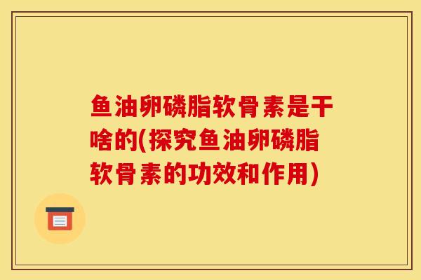 鱼油卵磷脂软骨素是干啥的(探究鱼油卵磷脂软骨素的功效和作用)