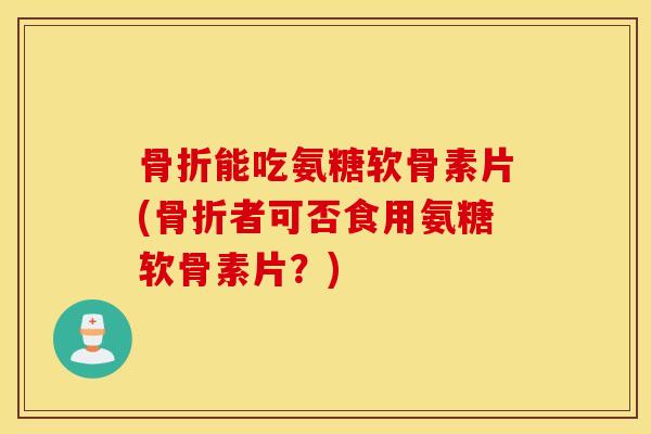 骨折能吃氨糖软骨素片(骨折者可否食用氨糖软骨素片？)