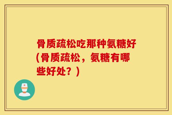 骨质疏松吃那种氨糖好(骨质疏松，氨糖有哪些好处？)