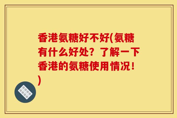 香港氨糖好不好(氨糖有什么好处？了解一下香港的氨糖使用情况！)
