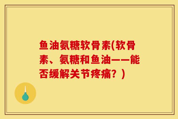 鱼油氨糖软骨素(软骨素、氨糖和鱼油——能否缓解关节疼痛？)