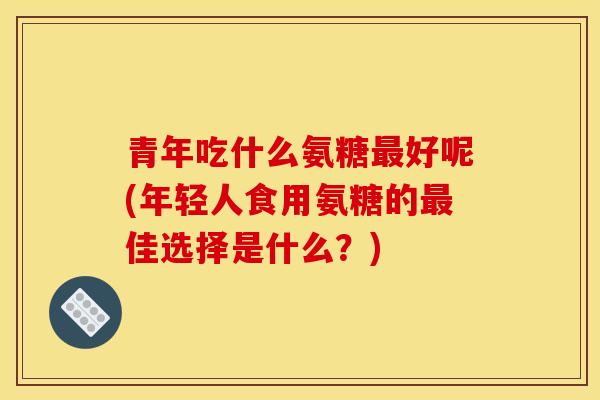 青年吃什么氨糖最好呢(年轻人食用氨糖的最佳选择是什么？)