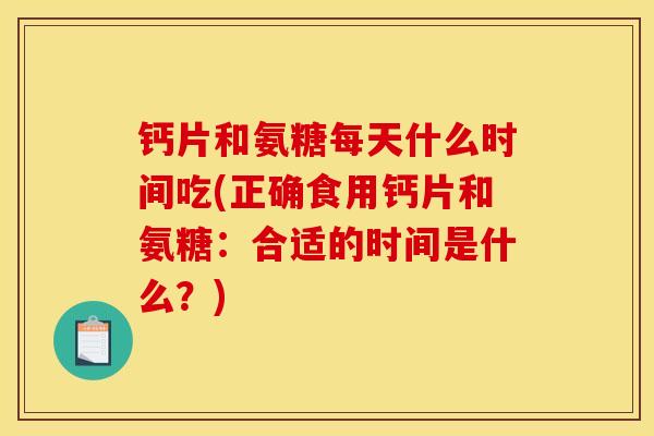 钙片和氨糖每天什么时间吃(正确食用钙片和氨糖：合适的时间是什么？)
