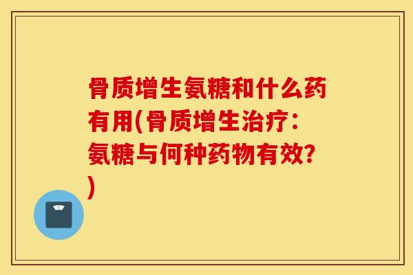 骨质增生氨糖和什么药有用(骨质增生治疗：氨糖与何种药物有效？)