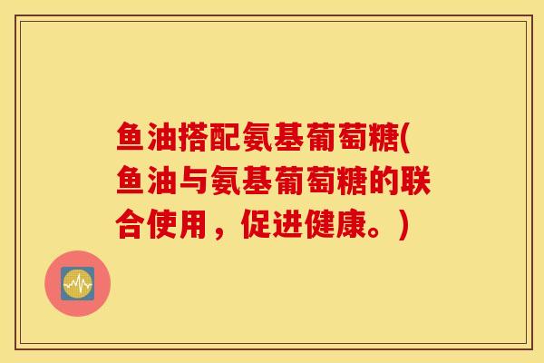 鱼油搭配氨基葡萄糖(鱼油与氨基葡萄糖的联合使用，促进健康。)