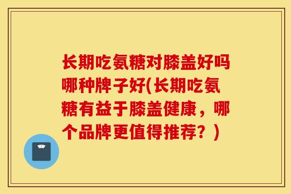 长期吃氨糖对膝盖好吗哪种牌子好(长期吃氨糖有益于膝盖健康，哪个品牌更值得推荐？)