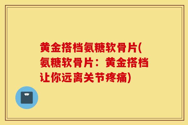 黄金搭档氨糖软骨片(氨糖软骨片：黄金搭档让你远离关节疼痛)