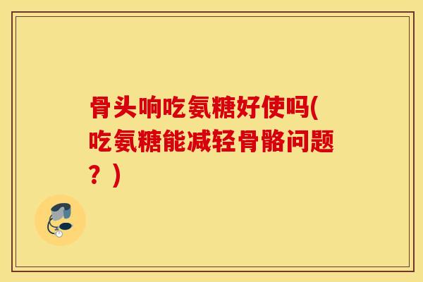 骨头响吃氨糖好使吗(吃氨糖能减轻骨骼问题？)