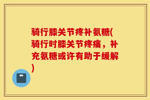 骑行膝关节疼补氨糖(骑行时膝关节疼痛，补充氨糖或许有助于缓解)