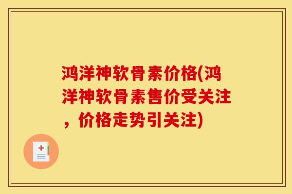 鸿洋神软骨素价格(鸿洋神软骨素售价受关注，价格走势引关注)
