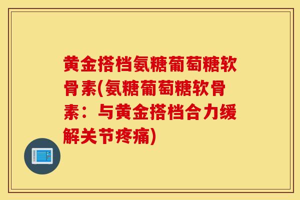 黄金搭档氨糖葡萄糖软骨素(氨糖葡萄糖软骨素：与黄金搭档合力缓解关节疼痛)