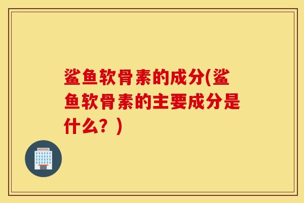 鲨鱼软骨素的成分(鲨鱼软骨素的主要成分是什么？)