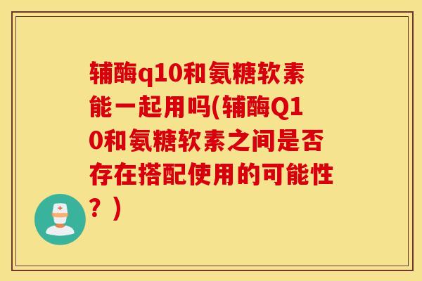 辅酶q10和氨糖软素能一起用吗(辅酶Q10和氨糖软素之间是否存在搭配使用的可能性？)